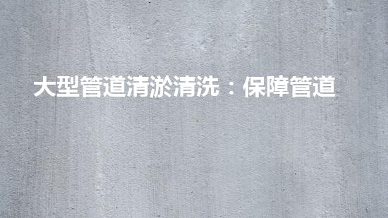大型管道清淤清洗：保障管道暢通，提升設(shè)備壽命